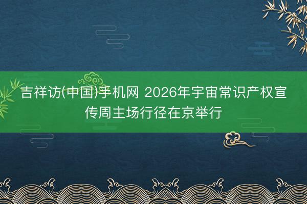 吉祥访(中国)手机网 2026年宇宙常识产权宣传周主场行径在京举行