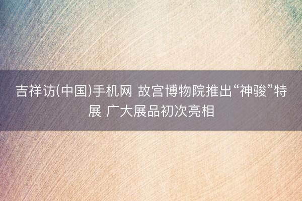 吉祥访(中国)手机网 故宫博物院推出“神骏”特展 广大展品初次亮相
