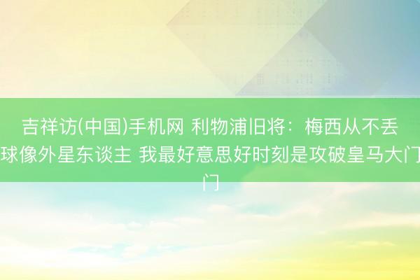 吉祥访(中国)手机网 利物浦旧将:梅西从不丢球像外星东谈主 我最好意思好时刻是攻破皇马大门