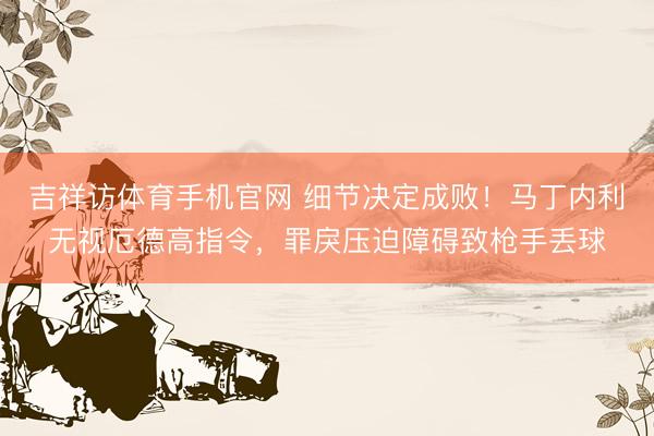 吉祥访体育手机官网 细节决定成败！马丁内利无视厄德高指令，罪戾压迫障碍致枪手丢球