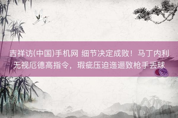 吉祥访(中国)手机网 细节决定成败!马丁内利无视厄德高指令,瑕疵压迫迤逦致枪手丢球