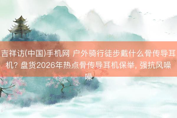 吉祥访(中国)手机网 户外骑行徒步戴什么骨传导耳机? 盘货2026年热点骨传导耳机保举， 强抗风噪