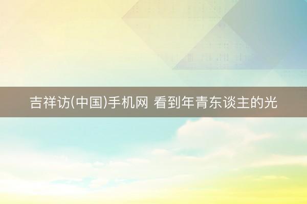 吉祥访(中国)手机网 看到年青东谈主的光