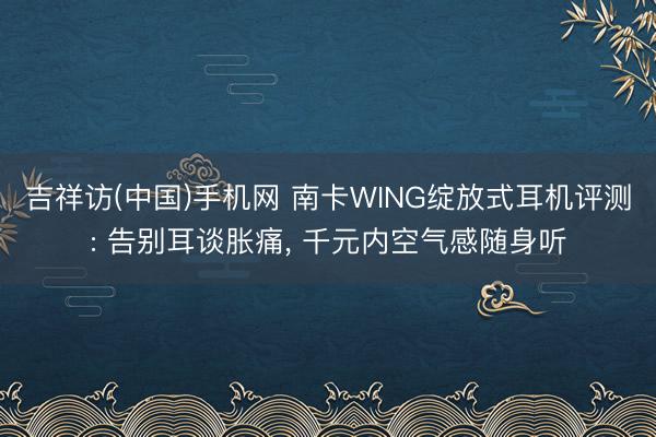 吉祥访(中国)手机网 南卡WING绽放式耳机评测: 告别耳谈胀痛， 千元内空气感随身听