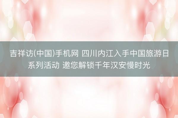 吉祥访(中国)手机网 四川内江入手中国旅游日系列活动 邀您解锁千年汉安慢时光