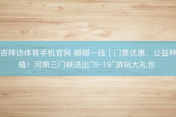 吉祥访体育手机官网 瓣瓣一线｜门票优惠、公益种植！河南三门峡送出“5·19”游玩大礼包 ‌