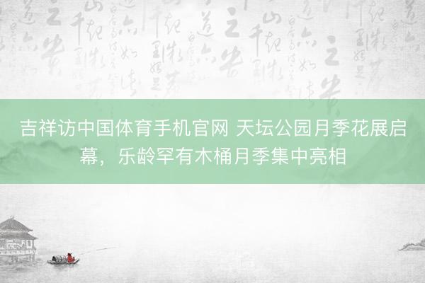 吉祥访中国体育手机官网 天坛公园月季花展启幕，乐龄罕有木桶月季集中亮相