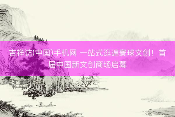 吉祥访(中国)手机网 一站式逛遍寰球文创！首届中国新文创商场启幕