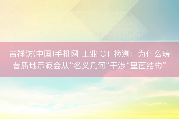 吉祥访(中国)手机网 工业 CT 检测：为什么畴昔质地示寂会从“名义几何”干涉“里面结构”