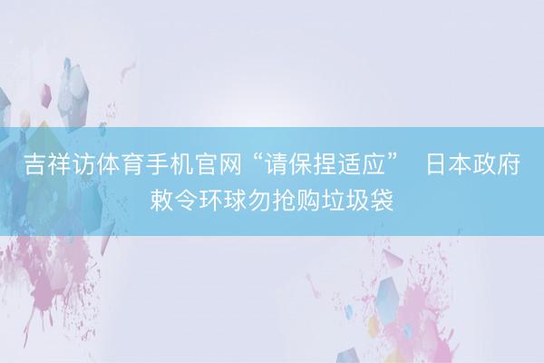 吉祥访体育手机官网 “请保捏适应” 日本政府敕令环球勿抢购垃圾袋