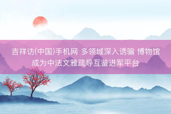 吉祥访(中国)手机网 多领域深入诱骗 博物馆成为中法文雅疏导互鉴进军平台