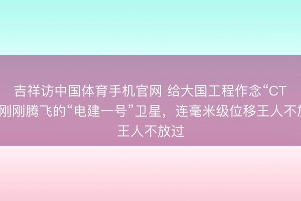 吉祥访中国体育手机官网 给大国工程作念“CT”！刚刚腾飞的“电建一号”卫星，连毫米级位移王人不放过
