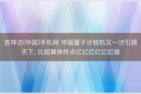吉祥访(中国)手机网 中国量子计较机又一次引颈天下， 比超算快终点亿亿亿亿亿亿倍
