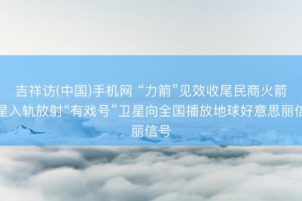 吉祥访(中国)手机网 “力箭”见效收尾民商火箭百星入轨放射“有戏号”卫星向全国播放地球好意思丽信号