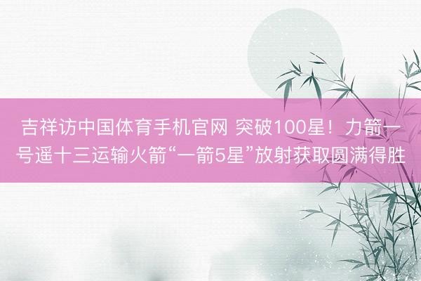 吉祥访中国体育手机官网 突破100星！力箭一号遥十三运输火箭“一箭5星”放射获取圆满得胜