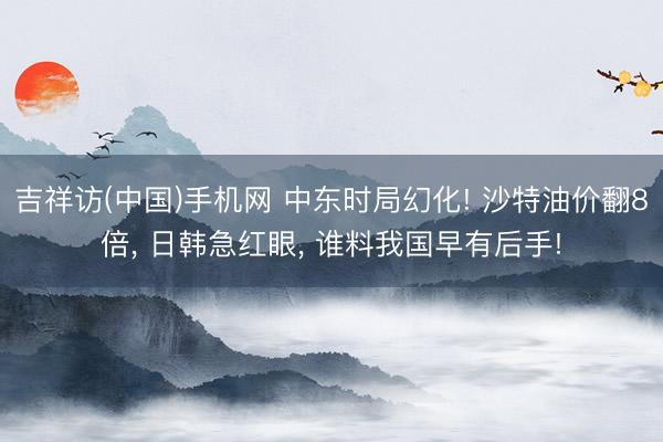 吉祥访(中国)手机网 中东时局幻化! 沙特油价翻8倍， 日韩急红眼， 谁料我国早有后手!