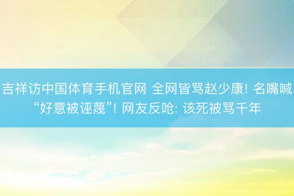 吉祥访中国体育手机官网 全网皆骂赵少康! 名嘴喊“好意被诬蔑”! 网友反呛: 该死被骂千年