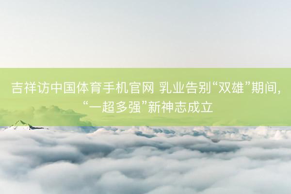 吉祥访中国体育手机官网 乳业告别“双雄”期间， “一超多强”新神志成立