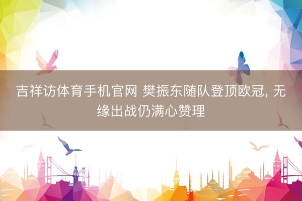 吉祥访体育手机官网 樊振东随队登顶欧冠， 无缘出战仍满心赞理