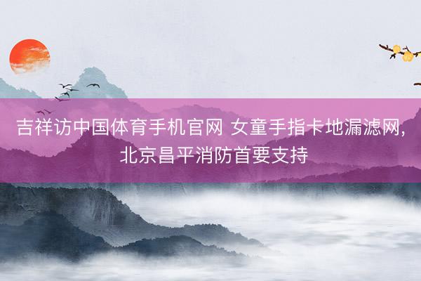 吉祥访中国体育手机官网 女童手指卡地漏滤网， 北京昌平消防首要支持