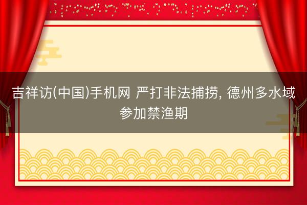 吉祥访(中国)手机网 严打非法捕捞， 德州多水域参加禁渔期