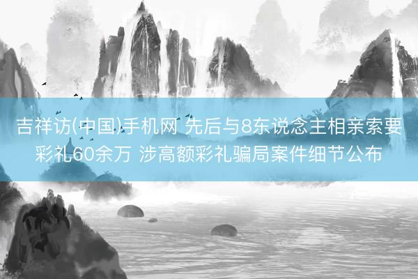 吉祥访(中国)手机网 先后与8东说念主相亲索要彩礼60余万 涉高额彩礼骗局案件细节公布