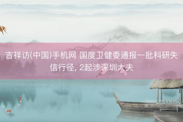 吉祥访(中国)手机网 国度卫健委通报一批科研失信行径， 2起涉深圳大夫