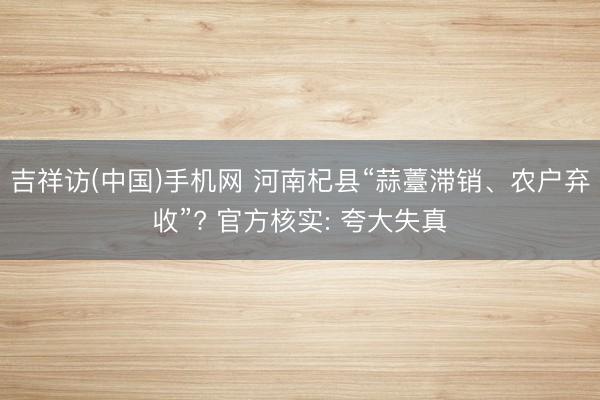 吉祥访(中国)手机网 河南杞县“蒜薹滞销、农户弃收”? 官方核实: 夸大失真