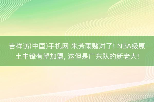 吉祥访(中国)手机网 朱芳雨赌对了! NBA级原土中锋有望加盟， 这但是广东队的新老大!