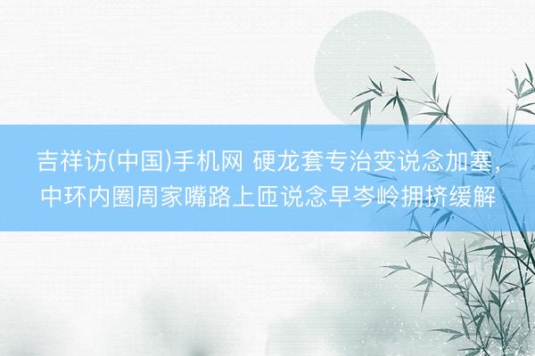 吉祥访(中国)手机网 硬龙套专治变说念加塞，中环内圈周家嘴路上匝说念早岑岭拥挤缓解