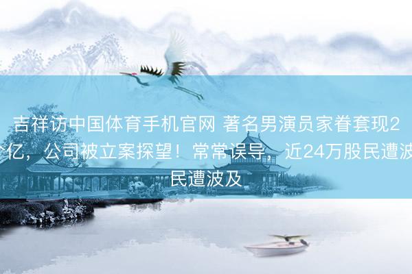 吉祥访中国体育手机官网 著名男演员家眷套现28个亿，公司被立案探望！常常误导，近24万股民遭波及