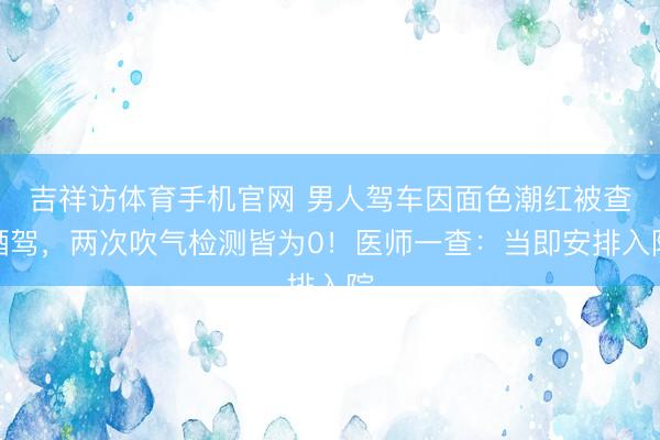 吉祥访体育手机官网 男人驾车因面色潮红被查酒驾，两次吹气检测皆为0！医师一查：当即安排入院
