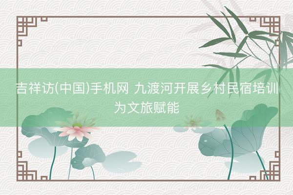 吉祥访(中国)手机网 九渡河开展乡村民宿培训为文旅赋能