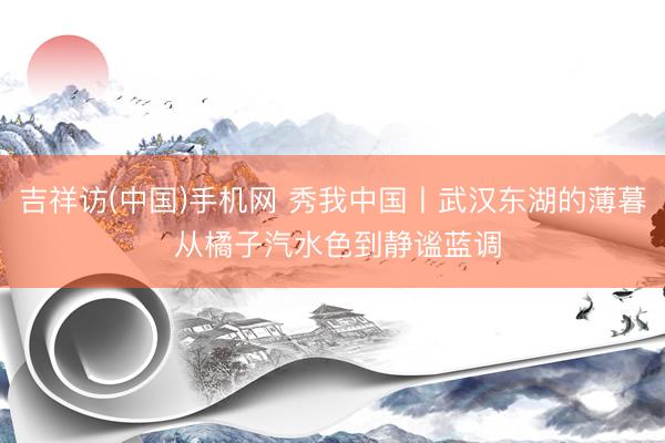 吉祥访(中国)手机网 秀我中国丨武汉东湖的薄暮 从橘子汽水色到静谧蓝调