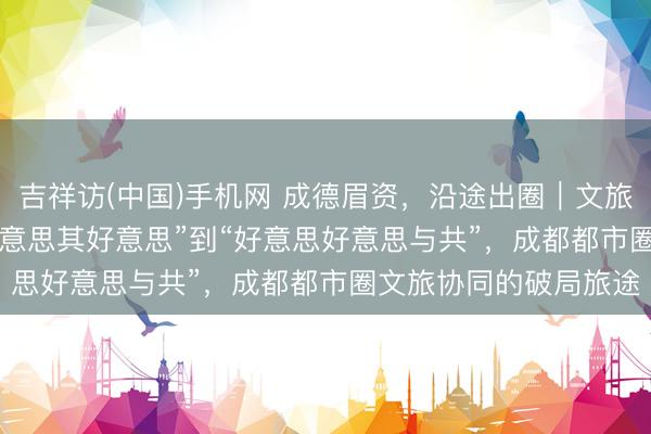 吉祥访(中国)手机网 成德眉资，沿途出圈｜文旅篇(2) 众人：从“各好意思其好意思”到“好意思好意思与共”，成都都市圈文旅协同的破局旅途