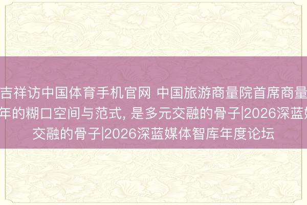 吉祥访中国体育手机官网 中国旅游商量院首席商量员李仲广: 往时十年的糊口空间与范式， 是多元交融的骨子|2026深蓝媒体智库年度论坛
