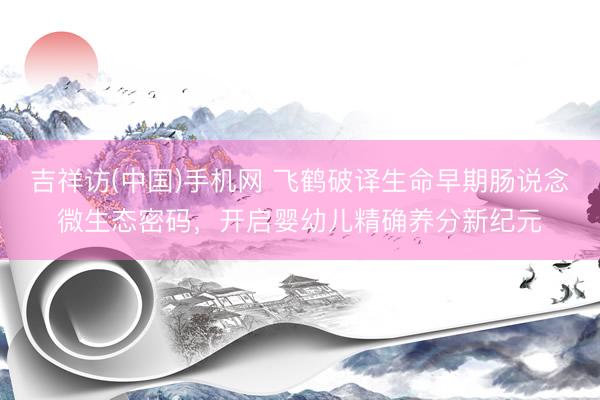 吉祥访(中国)手机网 飞鹤破译生命早期肠说念微生态密码，开启婴幼儿精确养分新纪元