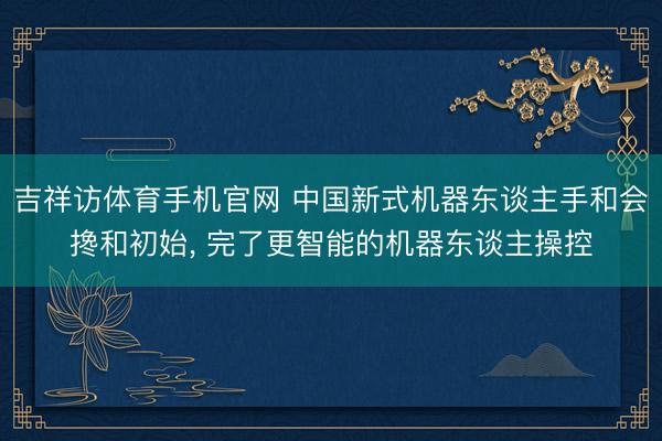吉祥访体育手机官网 中国新式机器东谈主手和会搀和初始， 完了更智能的机器东谈主操控