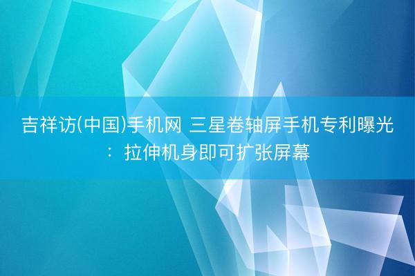 吉祥访(中国)手机网 三星卷轴屏手机专利曝光：拉伸机身即可扩张屏幕