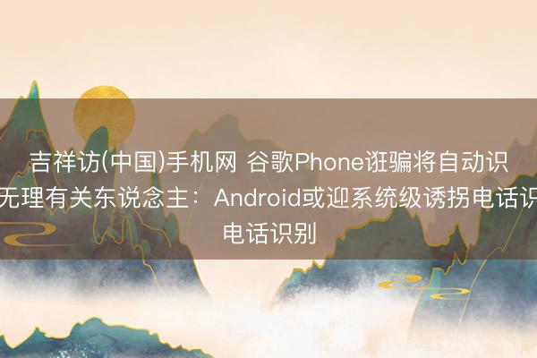 吉祥访(中国)手机网 谷歌Phone诳骗将自动识别无理有关东说念主:Android或迎系统级诱拐电话识别