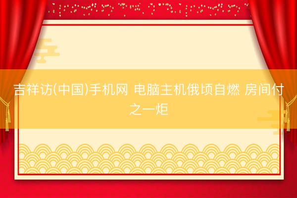 吉祥访(中国)手机网 电脑主机俄顷自燃 房间付之一炬