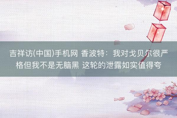 吉祥访(中国)手机网 香波特：我对戈贝尔很严格但我不是无脑黑 这轮的泄露如实值得夸