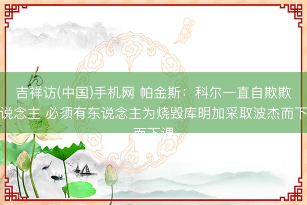 吉祥访(中国)手机网 帕金斯：科尔一直自欺欺东说念主 必须有东说念主为烧毁库明加采取波杰而下课