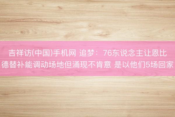 吉祥访(中国)手机网 追梦：76东说念主让恩比德替补能调动场地但涌现不肯意 是以他们5场回家