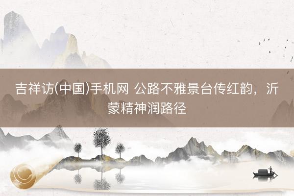 吉祥访(中国)手机网 公路不雅景台传红韵，沂蒙精神润路径