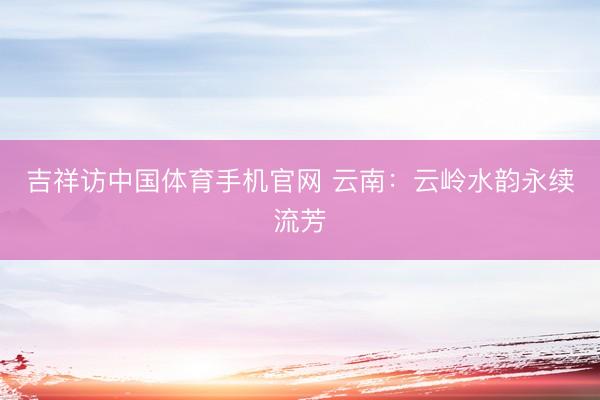 吉祥访中国体育手机官网 云南：云岭水韵永续流芳