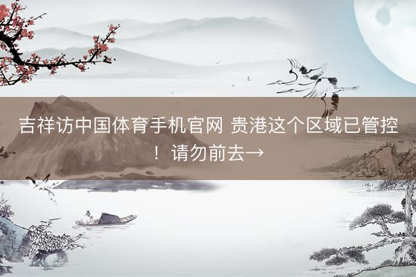 吉祥访中国体育手机官网 贵港这个区域已管控！请勿前去→