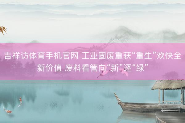 吉祥访体育手机官网 工业固废重获“重生”欢快全新价值 废料看管向“新”逐“绿”