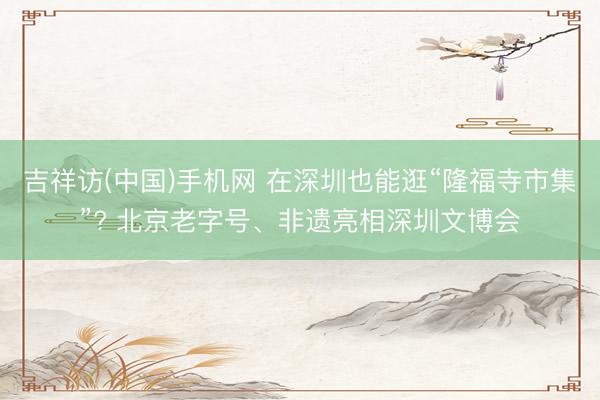 吉祥访(中国)手机网 在深圳也能逛“隆福寺市集”? 北京老字号、非遗亮相深圳文博会