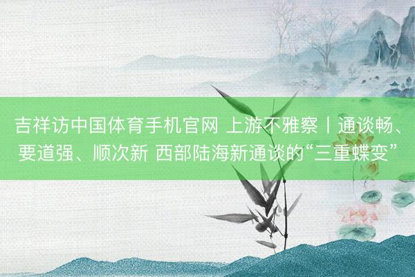 吉祥访中国体育手机官网 上游不雅察丨通谈畅、要道强、顺次新 西部陆海新通谈的“三重蝶变”